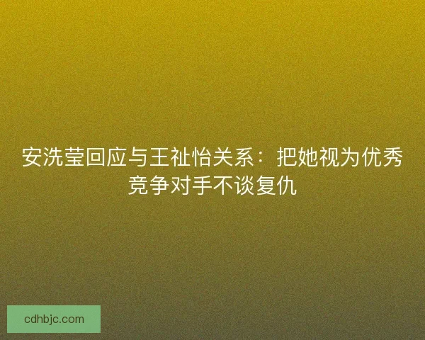 安洗莹回应与王祉怡关系：把她视为优秀竞争对手不谈复仇
