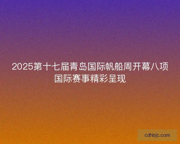 2025第十七届青岛国际帆船周开幕八项国际赛事精彩呈现