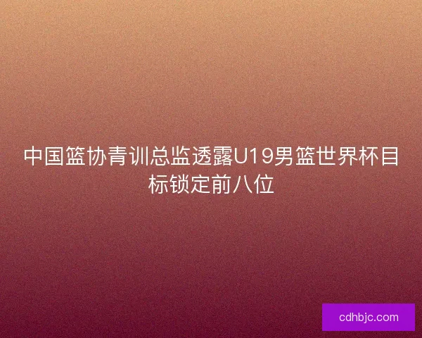 中国篮协青训总监透露U19男篮世界杯目标锁定前八位