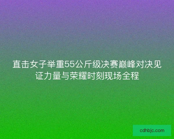 直击女子举重55公斤级决赛巅峰对决见证力量与荣耀时刻现场全程