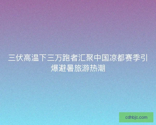 三伏高温下三万跑者汇聚中国凉都赛季引爆避暑旅游热潮