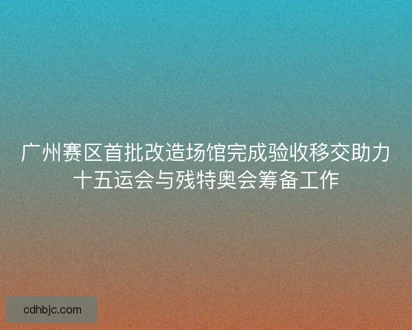 广州赛区首批改造场馆完成验收移交助力十五运会与残特奥会筹备工作
