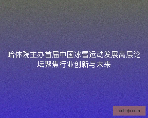 哈体院主办首届中国冰雪运动发展高层论坛聚焦行业创新与未来
