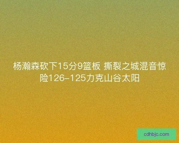 杨瀚森砍下15分9篮板 撕裂之城混音惊险126-125力克山谷太阳